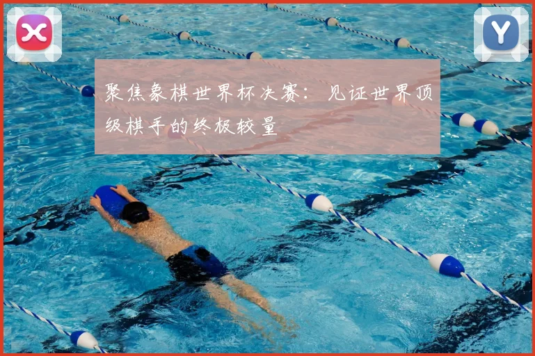 聚焦象棋世界杯决赛:见证世界顶级棋手的终极较量