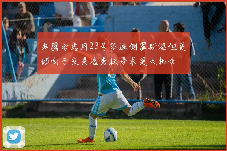 老鹰考虑用23号签选侧翼斯温但更倾向于交易选秀权寻求更大机会