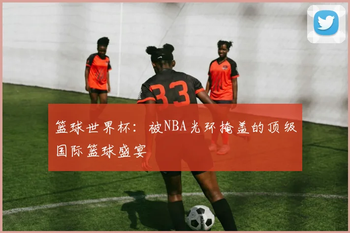 篮球世界杯:被NBA光环掩盖的顶级国际篮球盛宴