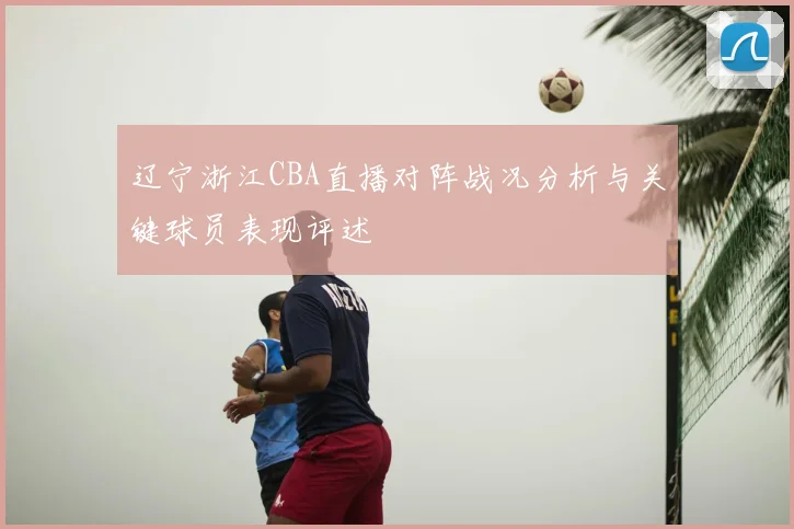 辽宁浙江CBA直播对阵战况分析与关键球员表现评述